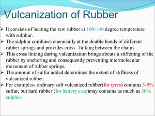 Vulcanization of Rubber
 It consists of heating the raw rubber at 100-140 degree temperature
with sulphur.
 The sulphur combines chemically at the double bonds of different
rubber springs and provides cross –linking between the chains.
 This cross linking during vulcanization brings abouts a stiffening of the
rubber by anchoring and consequently preventing intermolecular
movement of rubber springs.
 The amount of sulfur added determines the extent of stiffness of
vulcanized rubber.
 For examples- ordinary soft vulcanized rubber(for tyres) contains 3-5%
sulfur, but hard rubber (for battery case)may contains as much as 30%
sulphur.
 