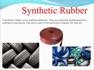 Synthetic Rubber
A synthetic rubber is any artificial elastomer. They are polymers synthesized from
petroleum byproducts. has many uses in the automotive industry for tires etc.
 