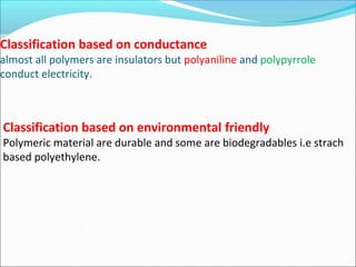 Classification based on conductance
almost all polymers are insulators but polyaniline and polypyrrole
conduct electricity.
Classification based on environmental friendly
Polymeric material are durable and some are biodegradables i.e strach
based polyethylene.
 