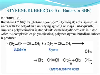 STYRENE RUBBER(GR-S or Buna-s or SBR)
Manufacture-
Butadiene (75%by weight) and styrene(25% by weight) are dispersed in
water with the help of an emulsifying agent (like soap). Subsequently,
emulsion polymerization is started with cumene-hydroperoxide initiator.
After the completion of polymerization, polymer styrene-butadiene rubber
is produced.
 