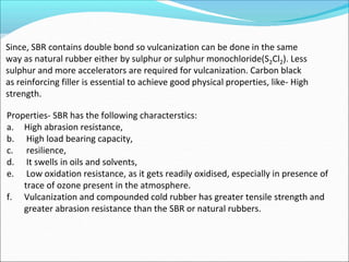 Since, SBR contains double bond so vulcanization can be done in the same
way as natural rubber either by sulphur or sulphur monochloride(S2Cl2). Less
sulphur and more accelerators are required for vulcanization. Carbon black
as reinforcing filler is essential to achieve good physical properties, like- High
strength.
Properties- SBR has the following characterstics:
a. High abrasion resistance,
b. High load bearing capacity,
c. resilience,
d. It swells in oils and solvents,
e. Low oxidation resistance, as it gets readily oxidised, especially in presence of
trace of ozone present in the atmosphere.
f. Vulcanization and compounded cold rubber has greater tensile strength and
greater abrasion resistance than the SBR or natural rubbers.
 