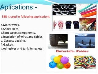 Aplications:-
SBR is used in following applications
a.Motor tyres,
b.Shoes soles,
c.Foot wears components,
d.Insulation of wires and cables,
e. Carpets backing,
f. Gaskets,
g.Adhesives and tank lining, etc
 