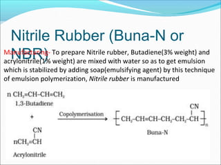 Nitrile Rubber (Buna-N or
NBR)
Manufacturing- To prepare Nitrile rubber, Butadiene(3% weight) and
acrylonitrile(1% weight) are mixed with water so as to get emulsion
which is stabilized by adding soap(emulsifying agent) by this technique
of emulsion polymerization, Nitrile rubber is manufactured
 