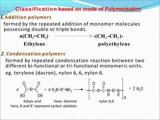 Classification based on mode of Polymerisation
1. Addition polymers
formed by the repeated addition of monomer molecules
possessing double or triple bonds.
n(CH2=CH2)
Ethylene
-(CH2 -CH2 )-
polyethylene
2. Condensation polymers
formed by repeated condensation reaction between two
different bi-functional or tri-functional monomeric units.
eg. terylene (dacron), nylon 6, 6, nylon 6.
Adipic acid hexa- diamine nylon 6,6
here, R and R’ represent carbon skeleton
 