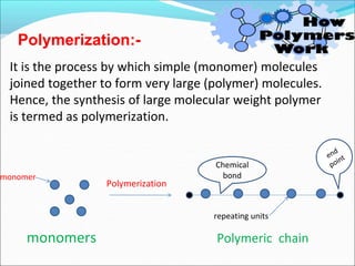 It is the process by which simple (monomer) molecules
joined together to form very large (polymer) molecules.
Hence, the synthesis of large molecular weight polymer
is termed as polymerization.
Polymerization
Polymerization:-
monomers
Chemical
bond
monomer
Polymeric chain
repeating units
 