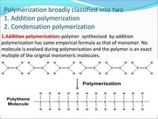 Polymerization broadly classified into two
1. Addition polymerization
2. Condensation polymerization
1.Addition polymerization;-polymer synthesised by addition
polymerization has same emperical formula as that of monomer. No
molecule is evolved during polymerization and the polymer is an exact
multiple of the original monomeric molecules.
 
