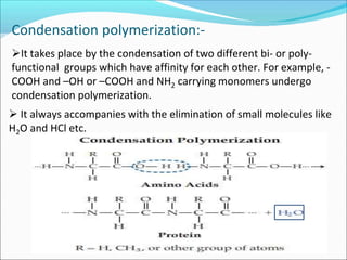 Condensation polymerization:-
It takes place by the condensation of two different bi- or poly-
functional groups which have affinity for each other. For example, -
COOH and –OH or –COOH and NH2 carrying monomers undergo
condensation polymerization.
 It always accompanies with the elimination of small molecules like
H2O and HCl etc.
 
