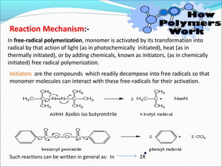 Reaction Mechanism:-
In free-radical polymerization, monomer is activated by its transformation into
radical by that action of light (as in photochemically initiated), heat (as in
thermally initiated), or by adding chemicals, known as initiators, (as in chemically
initiated) free radical polymerization.
Initiators are the compounds which readily decompose into free radicals so that
monomer molecules can interact with these free-radicals for their activation.
Azobis iso butyronitrile
Such reactions can be written in general as: In 2R
 