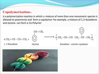 Copolymerisation:-
is a polymerization reaction in which a mixture of more than one monomeric species is
allowed to polymerize and form a copolymer. For example, a mixture of 1,3–butadiene
and styrene can form a Co-Polymer
 