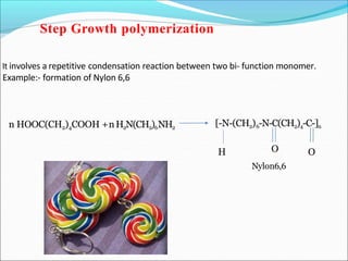 It involves a repetitive condensation reaction between two bi- function monomer.
Example:- formation of Nylon 6,6
n HOOC(CH2)4COOH +nH2N(CH2)6NH2
[-N-(CH2)6-N-C(CH2)4-C-]n
H O
O
Nylon6,6
Step Growth polymerization
 