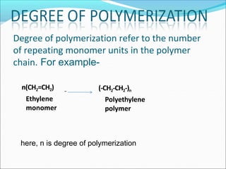 Degree of polymerization refer to the number
of repeating monomer units in the polymer
chain. For example-
here, n is degree of polymerization
n(CH2=CH2)
Ethylene
monomer
(-CH2-CH2-)n
Polyethylene
polymer
 