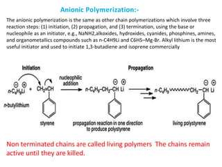 The anionic polymerization is the same as other chain polymerizations which involve three
reaction steps: (1) initiation, (2) propagation, and (3) termination, using the base or
nucleophile as an initiator, e.g., NaNH2,alkoxides, hydroxides, cyanides, phosphines, amines,
and organometallics compounds such as n-C4H9Li and C6H5–Mg-Br. Alkyl lithium is the most
useful initiator and used to initiate 1,3-butadiene and isoprene commercially
Non terminated chains are called living polymers The chains remain
active until they are killed.
Anionic Polymerization:-
 