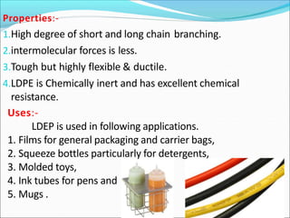 Properties:-
1.High degree of short and long chain branching.
2.intermolecular forces is less.
3.Tough but highly flexible & ductile.
4.LDPE is Chemically inert and has excellent chemical
resistance.
Uses:-
LDEP is used in following applications.
1. Films for general packaging and carrier bags,
2. Squeeze bottles particularly for detergents,
3. Molded toys,
4. Ink tubes for pens and
5. Mugs .
 