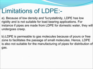 Limitations of LDPE:-
a). Because of low density and %crystallinity, LDPE has low
rigidity and is not suitable for load bearing applications. For
instance if pipes are made from LDPE for domestic water, they will
undergoes creep.
b).LDPE is permeable to gas molecules because of pours or free
zone to facilitates the passage of small molecules. Hence, LDPE
is also not suitable for the manufacturing of pipes for distribution of
gas.
 