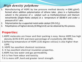 Properties:
1.HDPE molecules are linear and their packing is easy. Hence HDPE has high
density (0.95-0.97) and more percentage of crystallinity (80-90%).
2.Softening temperature of HDPE (135 degree celsius) is also higher than
LDPE.
3. HDPE has excellent chemical resistance.
4. It has excellent electrical insulation properties.
5.HDPE has low water and gas permeability.
6.It is free from odour and toxicity.
7.It is more stiff ,hard and greater tensil strength.
1. Manufacturing of HDPE by low pressure method density >= 0.941 g/cm3):
formed when addition polymerisation of ethene takes place in a hydrocarbon
solvent in the presence of a catalyst such as triethylaluminium and titanium
tetrachloride (Ziegler-Natta catalyst) at a temperature of 333-343 K and under a
pressure of 6-7 atm.
2. Polymerization by a supported metal oxide catalyst (5% CrO3).
3. Polyethylenes of highest density (0.941g/cm3) can be obtained by this process.
 