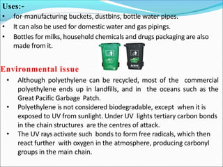 Uses:-
• for manufacturing buckets, dustbins, bottle water pipes.
• It can also be used for domestic water and gas pipings.
• Bottles for milks, household chemicals and drugs packaging are also
made from it.
Environmental issue
• Although polyethylene can be recycled, most of the commercial
polyethylene ends up in landfills, and in the oceans such as the
Great Pacific Garbage Patch.
• Polyethylene is not considered biodegradable, except when it is
exposed to UV from sunlight. Under UV lights tertiary carbon bonds
in the chain structures are the centres of attack.
• The UV rays activate such bonds to form free radicals, which then
react further with oxygen in the atmosphere, producing carbonyl
groups in the main chain.
 