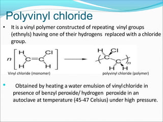 • It is a vinyl polymer constructed of repeating vinyl groups
(ethnyls) having one of their hydrogens replaced with a chloride
group.
• Obtained by heating a water emulsion of vinylchloride in
presence of benzyl peroxide/ hydrogen peroxide in an
autoclave at temperature (45-47 Celsius) under high pressure.
Polyvinyl chloride
Vinyl chloride (monomer) polyvinyl chloride (polymer)
 