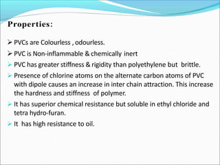 PVCs are Colourless , odourless.
PVC is Non-inflammable &chemically inert
 PVC has greater stiffness &rigidity than polyethylene but brittle.
 Presence of chlorine atoms on the alternate carbon atoms of PVC
with dipole causes an increase in inter chain attraction. This increase
the hardness and stiffness of polymer.
 It has superior chemical resistance but soluble in ethyl chloride and
tetra hydro-furan.
 It has high resistance to oil.
 