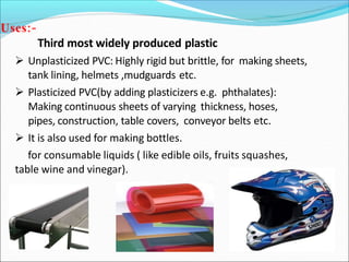 Uses:-
Third most widely produced plastic
 Unplasticized PVC: Highly rigid but brittle, for making sheets,
tank lining, helmets ,mudguards etc.
 Plasticized PVC(by adding plasticizers e.g. phthalates):
Making continuous sheets of varying thickness, hoses,
pipes, construction, table covers, conveyor belts etc.
 It is also used for making bottles.
for consumable liquids ( like edible oils, fruits squashes,
table wine and vinegar).
 