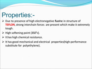  Due to presence of high electronegative fluorine in structure of
TEFLON, strong interchain forces are present which make it extremely
tough.
 High softening point (350°c).
 Ithas high chemical resistance.
 It has good mechanical and electrical properties(high-performance
substitute for polyethylene).
Properties:-
 