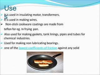  It is used in insulating motor, transformers.
 It is used in making wires.
 Non-stick cookware coatings are made from
teflon for eg. In frying pan.
 Also used for making gaskets, tank linings, pipes and tubes for
chemical industries.
 Used for making non lubricating bearings.
 one of the lowest coefficients of friction against any solid
Use
s
 