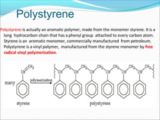 Polystyrene is actually an aromatic polymer, made from the monomer styrene. It is a
long hydrocarbon chain that has a phenyl group attached to every carbon atom.
Styrene is an aromatic monomer, commercially manufactured from petroleum.
Polystyrene is a vinyl polymer, manufactured from the styrene monomer by free
radical vinyl polymerization.
Polystyrene
 