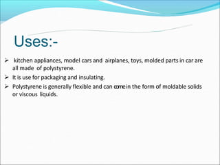  kitchen appliances, model cars and airplanes, toys, molded parts in car are
all made of polystyrene.
 It is use for packaging and insulating.
 Polystyrene is generally flexible and can comein the form of moldable solids
or viscous liquids.
Uses:-
 
