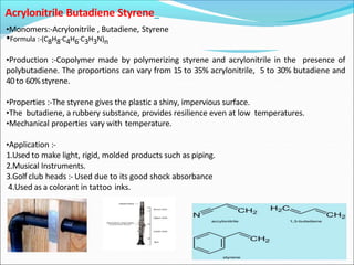 Acrylonitrile Butadiene Styrene
•Monomers:-Acrylonitrile , Butadiene, Styrene
•Formula :-(C8H8·C4H6·C3H3N)n
•Production :-Copolymer made by polymerizing styrene and acrylonitrile in the presence of
polybutadiene. The proportions can vary from 15 to 35% acrylonitrile, 5 to 30% butadiene and
40to 60%styrene.
•Properties :-The styrene gives the plastic a shiny, impervious surface.
•The butadiene, a rubbery substance, provides resilience even at low temperatures.
•Mechanical properties vary with temperature.
•Application :-
1.Used to make light, rigid, molded products such as piping.
2.Musical Instruments.
3.Golf club heads :- Used due to its good shock absorbance
4.Used as a colorant in tattoo inks.
 
