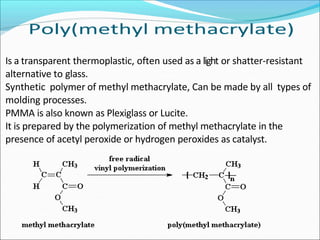 Is a transparent thermoplastic, often used as a light or shatter-resistant
alternative to glass.
Synthetic polymer of methyl methacrylate, Can be made by all types of
molding processes.
PMMA is also known as Plexiglass or Lucite.
It is prepared by the polymerization of methyl methacrylate in the
presence of acetyl peroxide or hydrogen peroxides as catalyst.
 