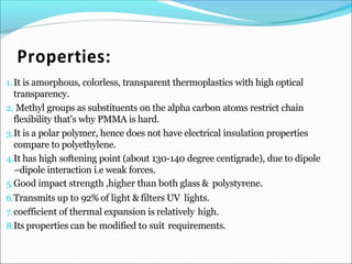 1.It is amorphous, colorless, transparent thermoplastics with high optical
transparency.
2. Methyl groups as substituents on the alpha carbon atoms restrict chain
flexibility that’s why PMMA is hard.
3.It is a polar polymer, hence does not have electrical insulation properties
compare to polyethylene.
4.It has high softening point (about 130-140 degree centigrade), due to dipole
–dipole interaction i.e weak forces.
5.Good impact strength ,higher than both glass & polystyrene.
6.Transmits up to 92% of light & filters UV lights.
7.coefficient of thermal expansion is relatively high.
8.Its properties can be modified to suit requirements.
 