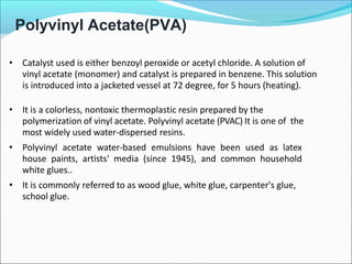 Polyvinyl Acetate(PVA)
• Catalyst used is either benzoyl peroxide or acetyl chloride. A solution of
vinyl acetate (monomer) and catalyst is prepared in benzene. This solution
is introduced into a jacketed vessel at 72 degree, for 5 hours (heating).
• It is a colorless, nontoxic thermoplastic resin prepared by the
polymerization of vinyl acetate. Polyvinyl acetate (PVAC) It is one of the
most widely used water-dispersed resins.
• Polyvinyl acetate water-based emulsions have been used as latex
house paints, artists' media (since 1945), and common household
white glues..
• It is commonly referred to as wood glue, white glue, carpenter's glue,
school glue.
 