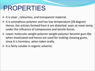 PROPERTIES
 It is clear , colourless, and transparent material.
 It is amorphous polymer and has low temperature (28 degree)
Hence, the articles formed from it are distorted even at room temp,
under the influence of compressive and tensile forces.
 Lower molecular weight polymer weight polymer become gum like
when masticated and hence are used for making chewing gums,
since it is harmless, when taken orally.
 It is fairly soluble in organic solvents.
 