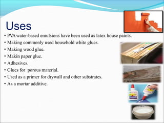Uses
• PVAwater-based emulsions have been used as latex house paints.
• Making commonly used household white glues.
• Making wood glue.
• Makin paper glue.
• Adhesives.
• Glues for porous material.
• Used as a primer for drywall and other substrates.
• As a mortar additive.
 
