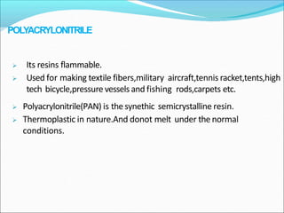  Polyacrylonitrile(PAN) is the synethic semicrystalline resin.
 Thermoplastic in nature.And donot melt under the normal
conditions.
 Its resins flammable.
 Used for making textile fibers,military aircraft,tennis racket,tents,high
tech bicycle,pressure vessels and fishing rods,carpets etc.
POLYACRYLONITRILE
 