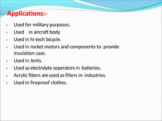  Used for military purposes.
 Used in aircraft body
 Used in hi-tech bicycle.
 Used in rocket motors and components to provide
insulation case.
 Used in tents.
 Used aselectrolyte seperators in batteries.
 Acrylic fibers areused asfilters in industries.
 Used in fireproof clothes.
Applications:-
 