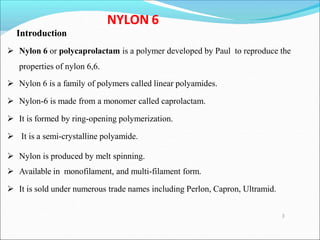NYLON 6
Introduction
 Nylon 6 or polycaprolactam is a polymer developed by Paul to reproduce the
properties of nylon 6,6.
 Nylon 6 is a family of polymers called linear polyamides.
 Nylon-6 is made from a monomer called caprolactam.
 It is formed by ring-opening polymerization.
 It is a semi-crystalline polyamide.
 Nylon is produced by melt spinning.
 Available in monofilament, and multi-filament form.
 It is sold under numerous trade names including Perlon, Capron, Ultramid.
3
 
