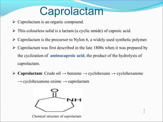 Caprolactam
 Caprolactam is an organic compound.
 This colourless solid is a lactam (a cyclic amide) of caproic acid.
 Caprolactam is the precursor to Nylon 6, a widely used synthetic polymer.
 Caprolactam was first described in the late 1800s when it was prepared by
the cyclization of aminocaproic acid, the product of the hydrolysis of
caprolactam.
 Caprolactam: Crude oil → benzene → cyclohexane → cyclohexanone
→ cyclohexanone oxime → caprolactam
6
2
 