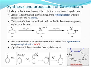 Synthesis and production of Caprolactam
 Many methods have been developed for the production of caprolactam.
 Most of the caprolactam is synthesised from cyclohexanone, which is
first converted to its oxime.
 Treatment of this oxime with acid induces the Beckmann rearrangement
to give caprolactam:
 The other methods involves formation of the oxime from cyclohexane
using nitrosyl chloride. NOCl
 Cyclohexane is less expensive than cyclohexanone.
6
3
 