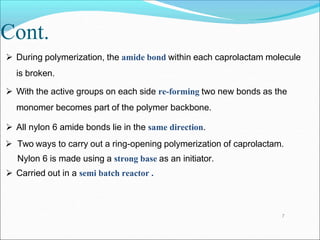 Cont.
 During polymerization, the amide bond within each caprolactam molecule
is broken.
 With the active groups on each side re-forming two new bonds as the
monomer becomes part of the polymer backbone.
 All nylon 6 amide bonds lie in the same direction.
 Two ways to carry out a ring-opening polymerization of caprolactam.
Nylon 6 is made using a strong base as an initiator.
 Carried out in a semi batch reactor .
7
 