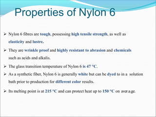 Properties of Nylon 6
 Nylon 6 fibres are tough, possessing high tensile strength, as well as
elasticity and lustre.
 They are wrinkle proof and highly resistant to abrasion and chemicals
such as acids and alkalis.
 The glass transition temperature of Nylon 6 is 47 °C.
 As a synthetic fiber, Nylon 6 is generally white but can be dyed to in a solution
bath prior to production for different color results.
 Its melting point is at 215 °C and can protect heat up to 150 °C on aver1a5ge.
 