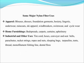 Some Major Nylon Fiber Uses
 Apparel: Blouses, dresses, foundation garments, hosiery, lingerie,
underwear, raincoats, ski apparel, windbreakers, swimwear, and cycle wear
 Home Furnishings: Bedspreads, carpets, curtains, upholstery
 Industrial and Other Uses: Tire cord, hoses, conveyer and seat belts,
parachutes, racket strings, ropes and nets, sleeping bags, tarpaulins, tents,
thread, monofilament fishing line, dental floss
 