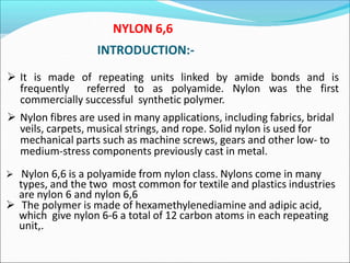INTRODUCTION:-
 It is made of repeating units linked by amide bonds and is
frequently referred to as polyamide. Nylon was the first
commercially successful synthetic polymer.
 Nylon fibres are used in many applications, including fabrics, bridal
veils, carpets, musical strings, and rope. Solid nylon is used for
mechanical parts such as machine screws, gears and other low- to
medium-stress components previously cast in metal.
 Nylon 6,6 is a polyamide from nylon class. Nylons come in many
types, and the two most common for textile and plastics industries
are nylon 6 and nylon 6,6
 The polymer is made of hexamethylenediamine and adipic acid,
which give nylon 6-6 a total of 12 carbon atoms in each repeating
unit,.
NYLON 6,6
 