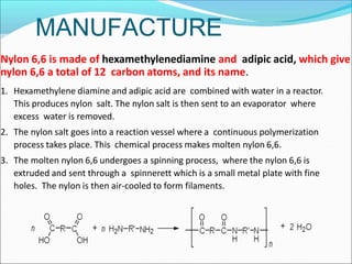 MANUFACTURE
Nylon 6,6 is made of hexamethylenediamine and adipic acid, which give
nylon 6,6 a total of 12 carbon atoms, and its name.
1. Hexamethylene diamine and adipic acid are combined with water in a reactor.
This produces nylon salt. The nylon salt is then sent to an evaporator where
excess water is removed.
2. The nylon salt goes into a reaction vessel where a continuous polymerization
process takes place. This chemical process makes molten nylon 6,6.
3. The molten nylon 6,6 undergoes a spinning process, where the nylon 6,6 is
extruded and sent through a spinnerett which is a small metal plate with fine
holes. The nylon is then air-cooled to form filaments.
 