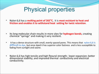 Physical properties
• Nylon 6,6 has a melting point of 265°C, it is most resistant to heat and
friction and enables it to withstand heat setting for twist retention.
• Its long molecular chain results in more sites for hydrogen bonds, creating
chemical “springs” and making it very resilient.
• It has a dense structure with small, evenly spaced pores. This means that nylon 6,6 is
difficult to dye, but once dyed it has superior color fastness and is less susceptible to
fading from sunlight and ozone.
• Nylon 6,6 has high tensile and high flexural strength; lower expansion; better
dimensional stability; and improved thermal conductivity and electrical
conductivity.
 