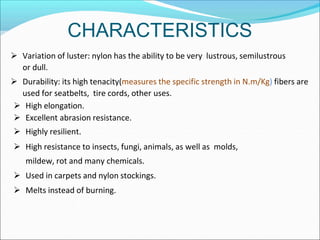 CHARACTERISTICS
 Variation of luster: nylon has the ability to be very lustrous, semilustrous
or dull.
 Durability: its high tenacity(measures the specific strength in N.m/Kg) fibers are
used for seatbelts, tire cords, other uses.
 High elongation.
 Excellent abrasion resistance.
 Highly resilient.
 High resistance to insects, fungi, animals, as well as molds,
mildew, rot and many chemicals.
 Used in carpets and nylon stockings.
 Melts instead of burning.
 