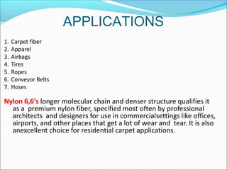 APPLICATIONS
1. Carpet fiber
2. Apparel
3. Airbags
4. Tires
5. Ropes
6. Conveyor Belts
7. Hoses
Nylon 6,6's longer molecular chain and denser structure qualifies it
as a premium nylon fiber, specified most often by professional
architects and designers for use in commercialsettings like offices,
airports, and other places that get a lot of wear and tear. It is also
anexcellent choice for residential carpet applications.
 