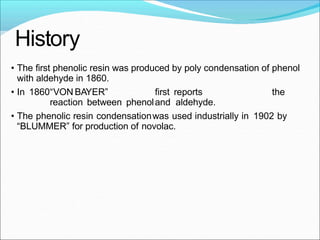 History
• The first phenolic resin was produced by poly condensation of phenol
with aldehyde in 1860.
• In 1860“VON BAYER” first reports the
reaction between phenoland aldehyde.
• The phenolic resin condensationwas used industrially in 1902 by
“BLUMMER” for production of novolac.
 