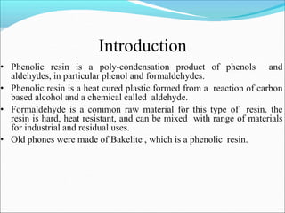 Introduction
• Phenolic resin is a poly-condensation product of phenols and
aldehydes, in particular phenol and formaldehydes.
• Phenolic resin is a heat cured plastic formed from a reaction of carbon
based alcohol and a chemical called aldehyde.
• Formaldehyde is a common raw material for this type of resin. the
resin is hard, heat resistant, and can be mixed with range of materials
for industrial and residual uses.
• Old phones were made of Bakelite , which is a phenolic resin.
 