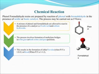 Chemical Reaction
Phenol Formaldehyde resins are prepared by reaction of phenol with formaldehyde in the
presence of acidic or basic catalyst. The process may be carried out as follows;
• A mixture of phenol and formaldehyde are allowed to reactin
the presence of a catalyst i.e.Oxalic acidandsodium
hydroxide.
• The process involves formation of methylene bridges
inortho,paraorboth ortho and parapositions.
• This results in the formation of eitherNovolac(when P:F is
1:0.8 ) orResol(When P:F is 1:1.2).
Phen
ol
Formaldehyd
e
 