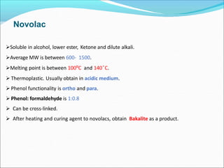 Novolac
Soluble in alcohol, lower ester, Ketone and dilute alkali.
Average MW is between 600- 1500.
Melting point is between 100⁰C and 140 ͦC.
 Thermoplastic. Usually obtain in acidic medium.
 Phenol functionality is ortho and para.
 Phenol: formaldehyde is 1:0.8
 Can be cross-linked.
 After heating and curing agent to novolacs, obtain Bakalite as a product.
 